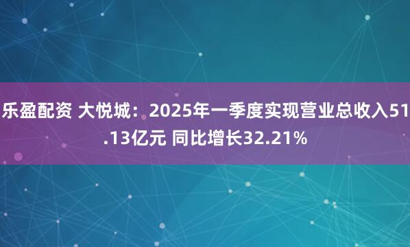 乐盈配资 大悦城：2025年一季度实现营业总收入51.13亿元 同比增长32.21%
