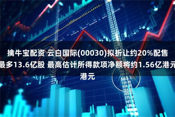 擒牛宝配资 云白国际(00030)拟折让约20%配售最多13.6亿股 最高估计所得款项净额将约1.56亿港元