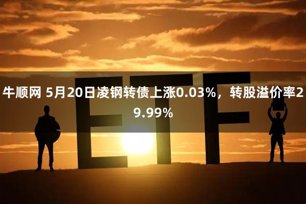 牛顺网 5月20日凌钢转债上涨0.03%，转股溢价率29.99%