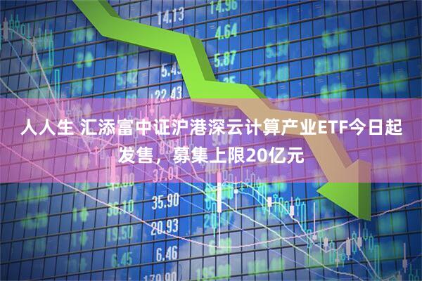 人人生 汇添富中证沪港深云计算产业ETF今日起发售，募集上限20亿元