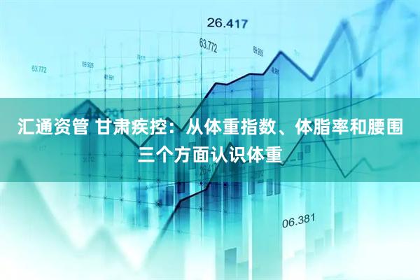 汇通资管 甘肃疾控：从体重指数、体脂率和腰围三个方面认识体重