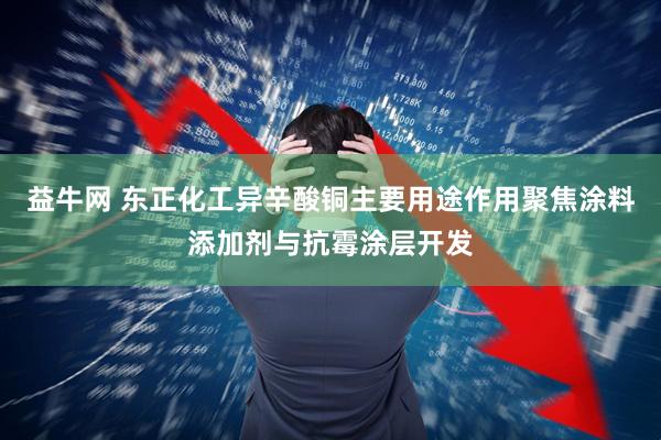 益牛网 东正化工异辛酸铜主要用途作用聚焦涂料添加剂与抗霉涂层开发