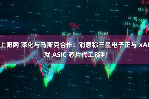 上阳网 深化与马斯克合作：消息称三星电子正与 xAI 就 ASIC 芯片代工谈判