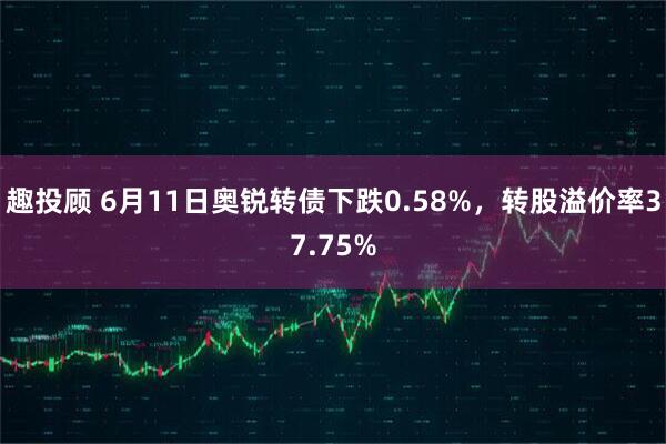 趣投顾 6月11日奥锐转债下跌0.58%，转股溢价率37.75%