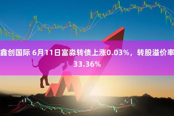 鑫创国际 6月11日富淼转债上涨0.03%，转股溢价率33.36%