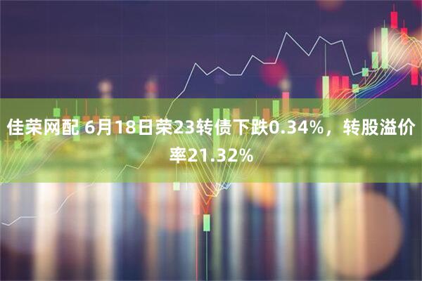 佳荣网配 6月18日荣23转债下跌0.34%，转股溢价率21.32%