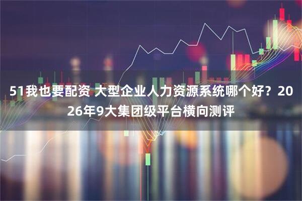 51我也要配资 大型企业人力资源系统哪个好？2026年9大集团级平台横向测评