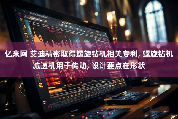 亿米网 艾迪精密取得螺旋钻机相关专利, 螺旋钻机减速机用于传动, 设计要点在形状